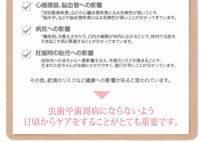 心循環器、脳血管への影響 「冠状動脈疾患」などの心臓血管疾患になる危険性が高いことや、 「脳卒中」などの脳血管疾患になる危険性が高いことが分かってきています。 病気への影響 「糖尿病」を悪化させたり、口内の細菌が体内に広がることで体内で炎症を
引き起こす病との関連性も分かってきています。 妊娠時の胎児への影響 母体内への赤ちゃんへ悪影響を与え早産のリスクが高まることや、 生まれた赤ちゃんが虫歯にかかりやすく進行が早いことが分かっています。 その他、肥満のリスクなど健康への影響があると言われています。 虫歯や歯周病にならないよう 日頃からケアをすることがとても重要です。